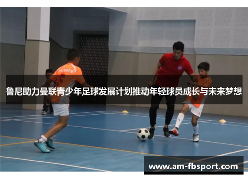 鲁尼助力曼联青少年足球发展计划推动年轻球员成长与未来梦想