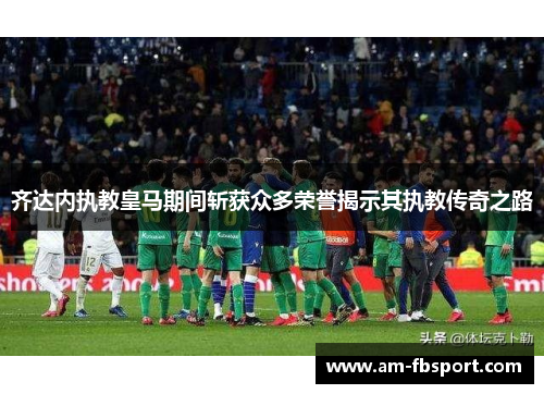齐达内执教皇马期间斩获众多荣誉揭示其执教传奇之路