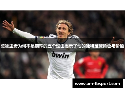 莫德里奇为何不是前锋的五个理由揭示了他的独特足球角色与价值