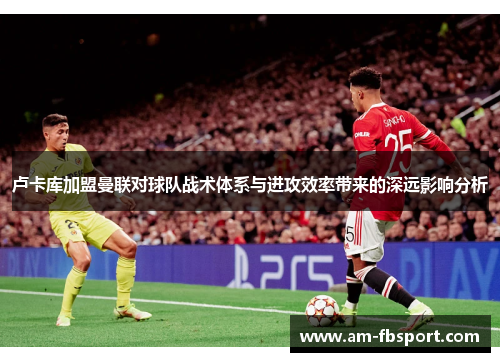 卢卡库加盟曼联对球队战术体系与进攻效率带来的深远影响分析 卢卡库加盟曼联对球队战术体系与进攻效率带来的深远影响分析