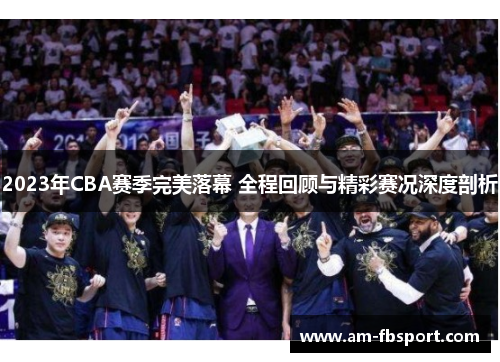 2023年CBA赛季完美落幕 全程回顾与精彩赛况深度剖析