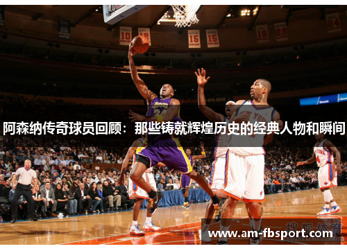 阿森纳传奇球员回顾：那些铸就辉煌历史的经典人物和瞬间