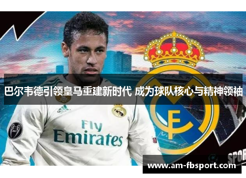 巴尔韦德引领皇马重建新时代 成为球队核心与精神领袖 巴尔韦德引领皇马重建新时代 成为球队核心与精神领袖