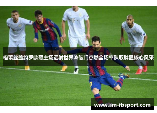 格蕾丝盖约罗欧冠主场远射世界波破门点燃全场率队取胜显核心风采 格蕾丝盖约罗欧冠主场远射世界波破门点燃全场率队取胜显核心风采