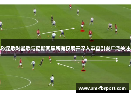 欧足联对曼联与尼斯同属所有权展开深入审查引发广泛关注 欧足联对曼联与尼斯同属所有权展开深入审查引发广泛关注