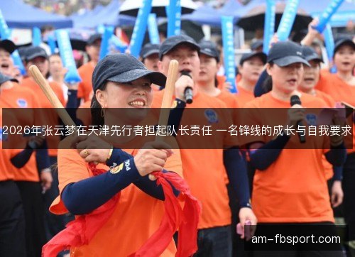 2026年张云梦在天津先行者担起队长责任 一名锋线的成长与自我要求